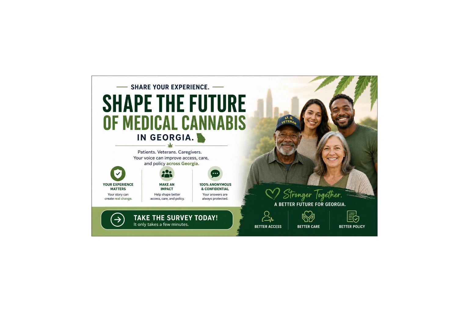 Share Your Experience. Shape the Future of Medical Cannabis in Georgia. Patients, Veterans, Caregivers — your voice can improve access, care, and policy. 100% Anonymous and Confidential. Take the Survey Today.